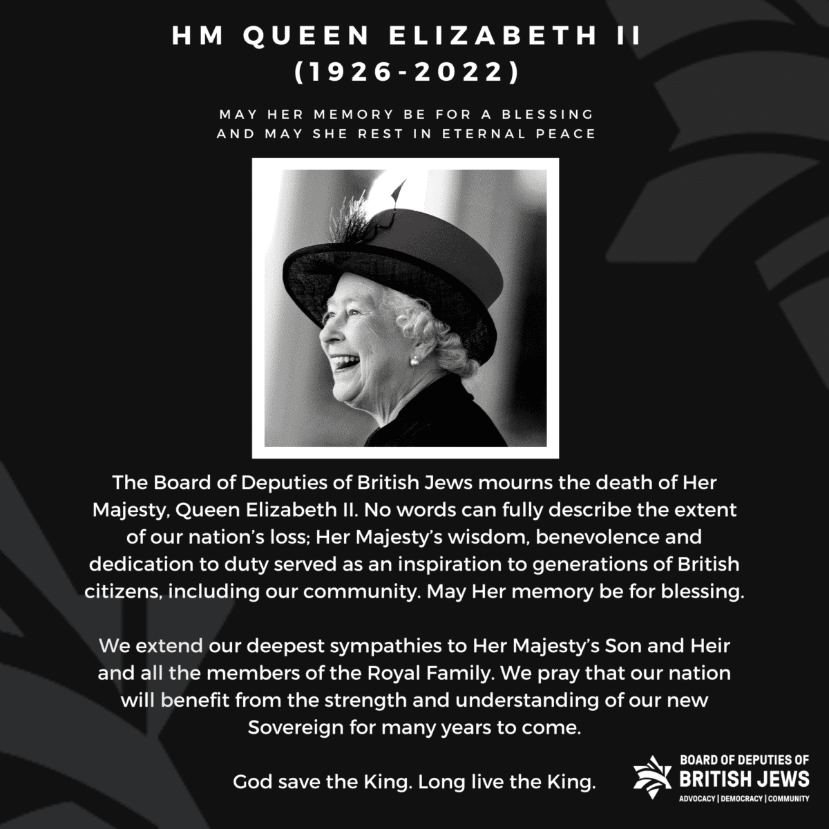 “The Board of Deputies of British Jews mourns the death of Her Majesty, Queen Elizabeth II. No words can fully describe the extent of our nation’s loss; Her Majesty’s wisdom, benevolence and dedication to duty served as an inspiration to generations of British citizens, including our community. May Her memory be for blessing. “We extend our deepest sympathies to Her Majesty’s Son and Heir and all the members of the Royal Family. We pray that our nation will benefit from the strength and sagacity of our new Sovereign for many years to come. “God save the King. Long live the King.”